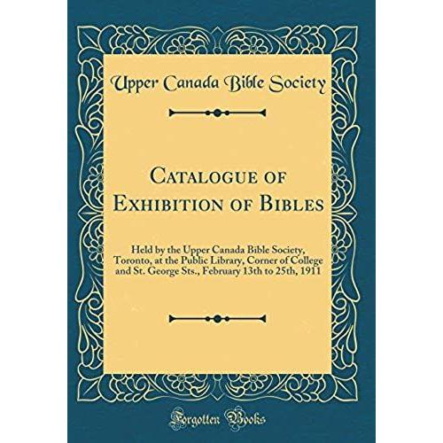 Catalogue Of Exhibition Of Bibles: Held By The Upper Canada Bible Society, Toronto, At The Public Library, Corner Of College And St. George Sts., February 13th To 25th, 1911 (Classic Reprint)