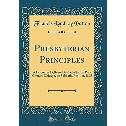 Presbyterian Principles: A Discourse Delivered In The Jefferson Park Church, Chicago, On Sabbath, Feb. 1st, 1875 (Classic Reprint)