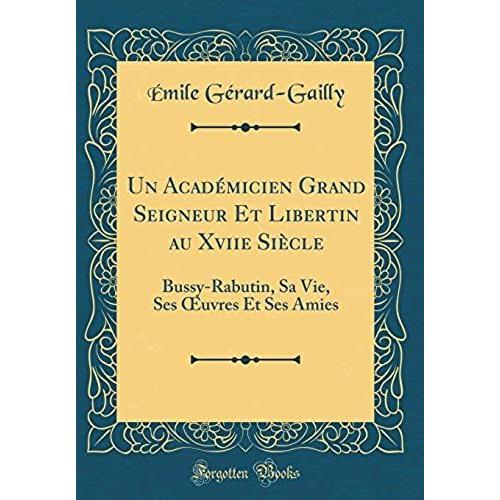 Un Academicien Grand Seigneur Et Libertin Au Xviie Siecle: Bussy-Rabutin, Sa Vie, Ses Oeuvres Et Ses Amies (Classic Reprint)