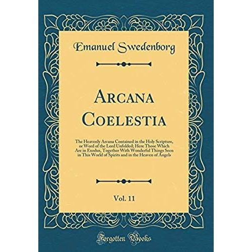 Arcana Coelestia, Vol. 11: The Heavenly Arcana Contained In The Holy Scripture, Or Word Of The Lord Unfolded; Here Those Which Are In Exodus, Together ... And In The Heaven Of Angels (Classic Reprint)