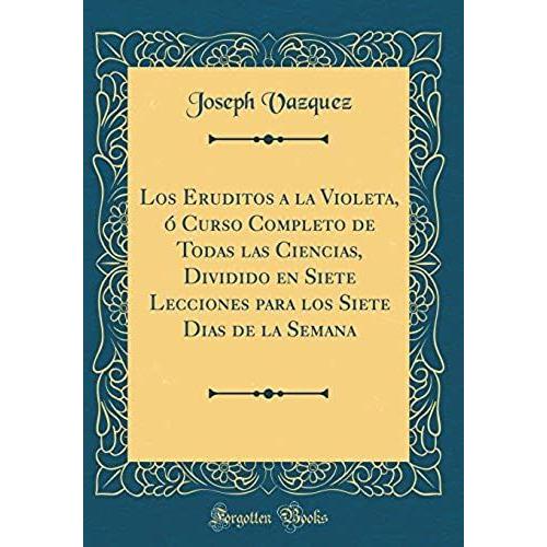 Los Eruditos A La Violeta, Curso Completo De Todas Las Ciencias, Dividido En Siete Lecciones Para Los Siete Dias De La Semana (Classic Reprint)