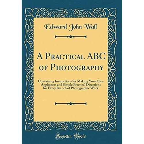 A Practical Abc Of Photography: Containing Instructions For Making Your Own Appliances And Simple Practical Directions For Every Branch Of Photographic Work (Classic Reprint)
