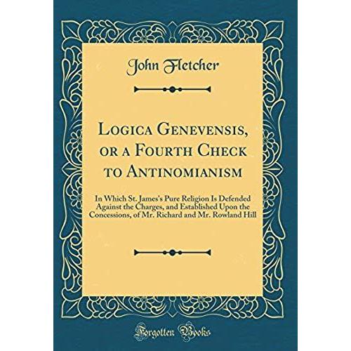 Logica Genevensis, Or A Fourth Check To Antinomianism: In Which St. James's Pure Religion Is Defended Against The Charges, And Established Upon The ... And Mr. Rowland Hill (Classic Reprint)