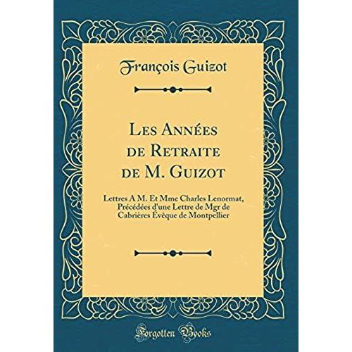 Les Annees De Retraite De M. Guizot: Lettres A M. Et Mme Charles Lenormat, Precedees D'une Lettre De Mgr De Cabrieres Eveque De Montpellier (Classic Reprint)