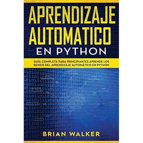 Aprendizaje Automatico En Python: Guía Completa Para Principiantes Aprende Los Reinos Del Aprendizaje Automático En Python (Libro En Español/Machine Learning With Python Spanish Book Version)