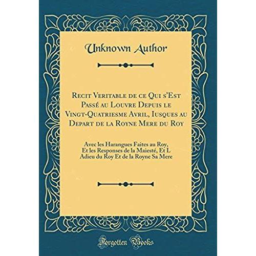 Recit Veritable De Ce Qui S'est Passe Au Louvre Depuis Le Vingt-Quatriesme Avril, Iusques Au Depart De La Royne Mere Du Roy: Avec Les Harangues Faites ... Roy Et De La Royne Sa Mere (Classic Reprint)