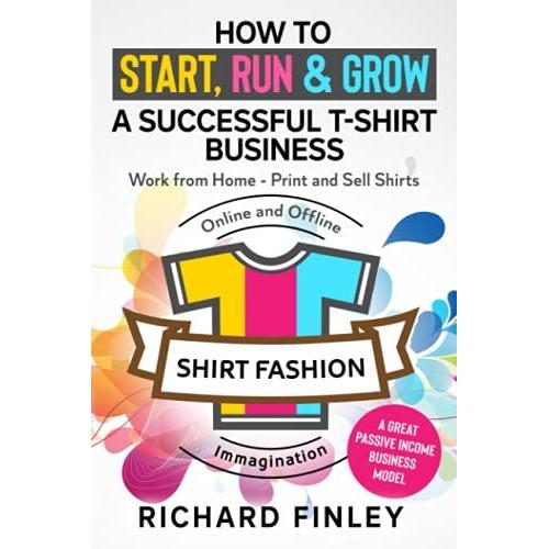 How To Start, Run & Grow A Successful T-Shirt Business: Work From Home- Print And Sell Shirts Online And Offline - A Great Passive Income Business Model