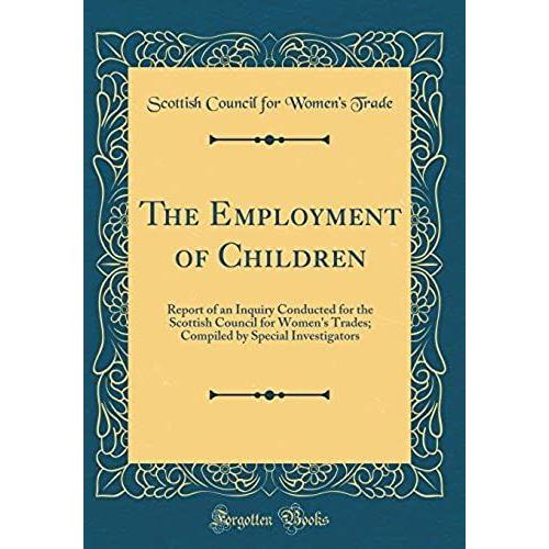 The Employment Of Children: Report Of An Inquiry Conducted For The Scottish Council For Women's Trades; Compiled By Special Investigators (Classic Reprint)