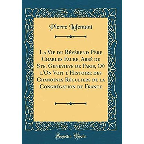 La Vie Du Reverend Pere Charles Faure, Abbe De Ste. Genevieve De Paris, Ou L'on Voit L'histoire Des Chanoines Reguliers De La Congregation De France (Classic Reprint)