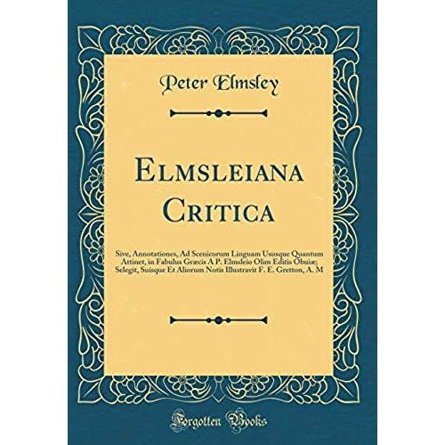 Elmsleiana Critica: Sive, Annotationes, Ad Scenicorum Linguam Ususque Quantum Attinet, In Fabulus Graecis A P. Elmsleio Olim Editis Obuiae; Selegit, ... F. E. Gretton, A. M (Classic Reprint)