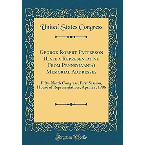 George Robert Patterson (Late A Representative From Pennsylvania) Memorial Addresses: Fifty-Ninth Congress, First Session, House Of Representatives, April 22, 1906 (Classic Reprint)