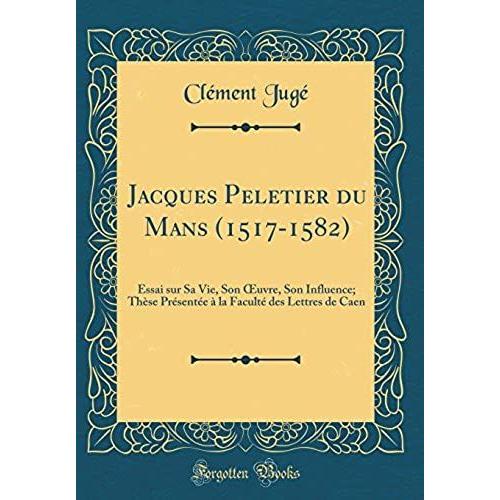 Jacques Peletier Du Mans (1517-1582): Essai Sur Sa Vie, Son Oeuvre, Son Influence; Th Se Pr Sent E La Facult Des Lettres De Caen (Classic Reprint)