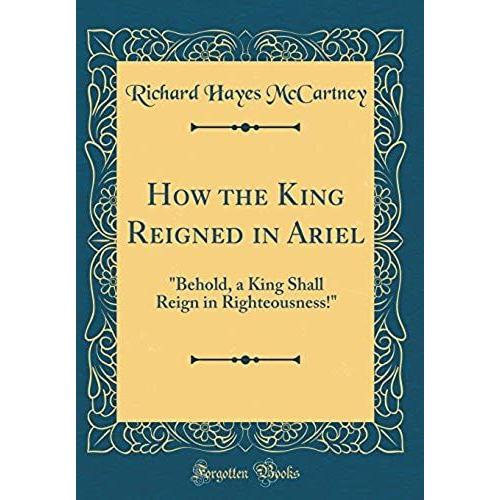 How The King Reigned In Ariel: Behold, A King Shall Reign In Righteousness! (Classic Reprint)