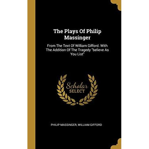 The Plays Of Philip Massinger: From The Text Of William Gifford. With The Addition Of The Tragedy Believe As You List