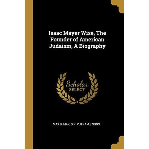 Isaac Mayer Wise, The Founder Of American Judaism, A Biography