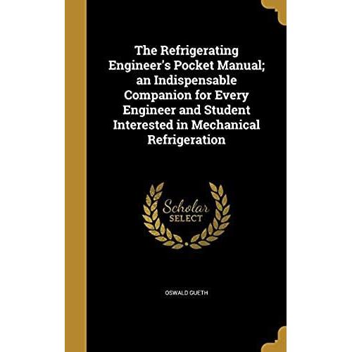 The Refrigerating Engineer's Pocket Manual; An Indispensable Companion For Every Engineer And Student Interested In Mechanical Refrigeration