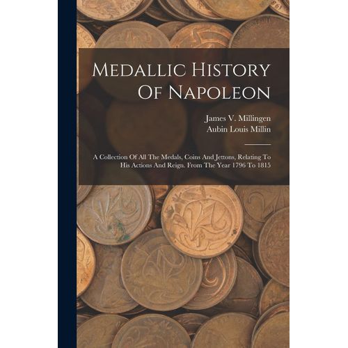 Medallic History Of Napoleon: A Collection Of All The Medals, Coins And Jettons, Relating To His Actions And Reign. From The Year 1796 To 1815