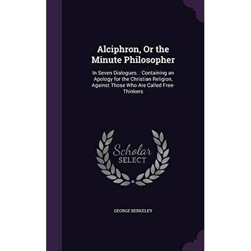 Alciphron, Or The Minute Philosopher: In Seven Dialogues.: Containing An Apology For The Christian Religion, Against Those Who Are Called Free-Thinkers