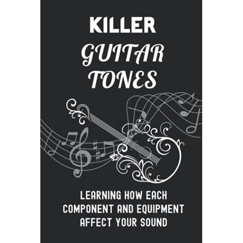 Killer Guitar Tones: Learning How Each Component And Equipment Affect Your Sound: Ways To Improve Your Tone