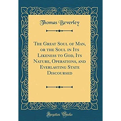 The Great Soul Of Man, Or The Soul In Its Likeness To God, Its Nature, Operations, And Everlasting State Discoursed (Classic Reprint)