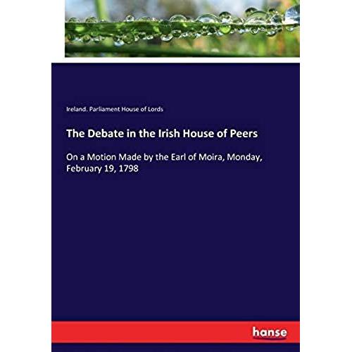 The Debate In The Irish House Of Peers:On A Motion Made By The Earl Of Moira, Monday, February 19, 1798