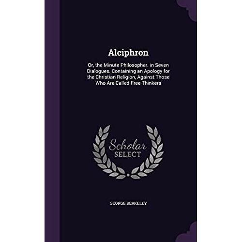 Alciphron, Or The Minute Philosopher: In Seven Dialogues.: Containing An Apology For The Christian Religion, Against Those Who Are Called Free-Thinkers