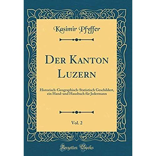 Der Kanton Luzern, Vol. 2: Historisch-Geographisch-Statistisch Geschildert, Ein Hand-Und Hausbuch Fï¿?R Jedermann (Classic Reprint)