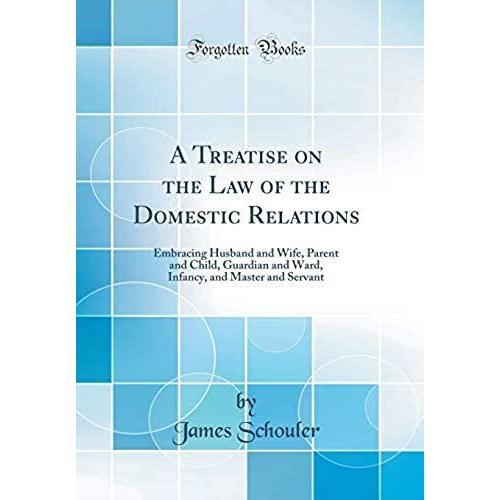 A Treatise On The Law Of The Domestic Relations: Embracing Husband And Wife, Parent And Child, Guardian And Ward, Infancy, And Master And Servant (Classic Reprint)