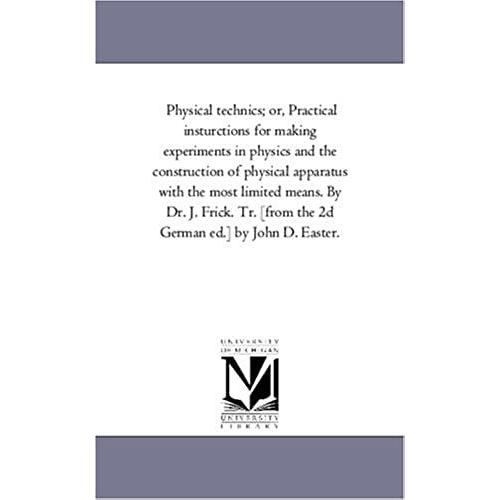 Physical Technics; Or, Practical Insturctions For Making Experiments In Physics And The Construction Of Physical Apparatus With The Most Limited ... [From The 2d German Ed.] By John D. Easter.