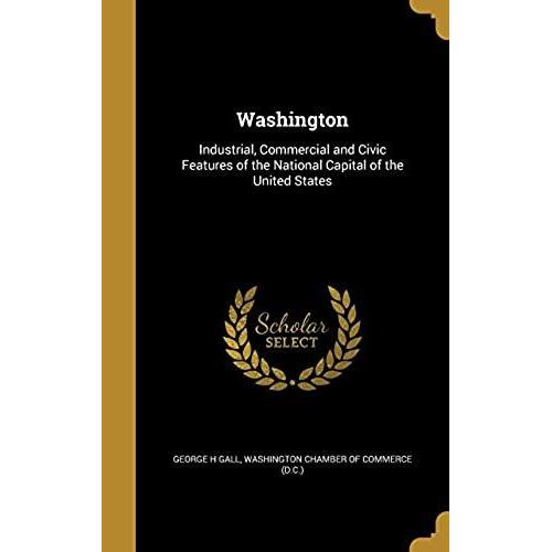 Washington: Industrial, Commercial And Civic Features Of The National Capital Of The United States