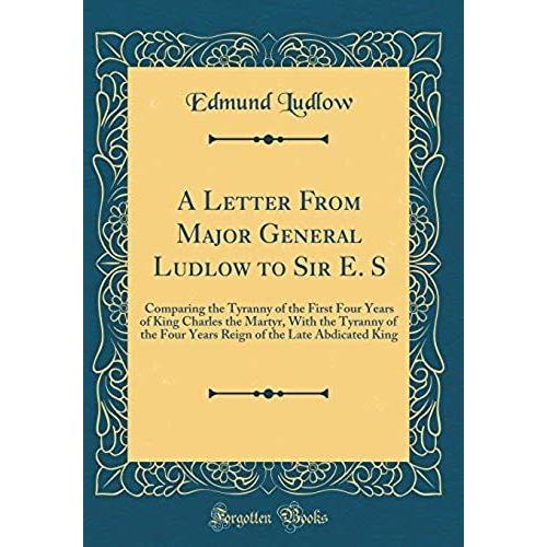 A Letter From Major General Ludlow To Sir E. S: Comparing The Tyranny Of The First Four Years Of King Charles The Martyr, With The Tyranny Of The Four ... Of The Late Abdicated King (Classic Reprint)