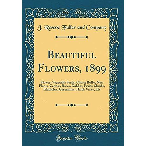 Beautiful Flowers, 1899: Flower, Vegetable Seeds, Choice Bulbs, New Plants, Cannas, Roses, Dahlias, Fruits, Shrubs, Gladiolus, Geraniums, Hardy Vines, Etc (Classic Reprint)