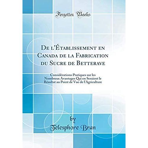 De L'etablissement En Canada De La Fabrication Du Sucre De Betterave: Considerations Pratiques Sur Les Nombreux Avantages Qui En Seraient Le Resultat Au Point De Vue De L'agriculture (Classic Reprint)