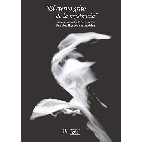 El Eterno Grito De La Existencia - Sentencias Viscerales Iii - Una Obra Literaria Y Fotográfica: Poesía - Aforística - Relatos Breves - Fotografía Art