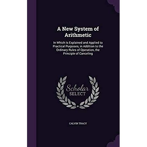 A New System Of Arithmetic, In Which Is Explained And Applied To Practical Purposes, In Addition To The Ordinary Rules Of Operation, The Principle Of Canceling ..