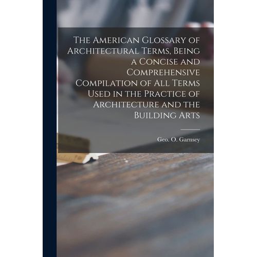 The American Glossary Of Architectural Terms, Being A Concise And Comprehensive Compilation Of All Terms Used In The Practice Of Architecture And The