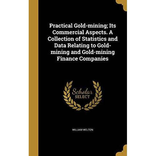 Practical Gold-Mining; Its Commercial Aspects. A Collection Of Statistics And Data Relating To Gold-Mining And Gold-Mining Finance Companies