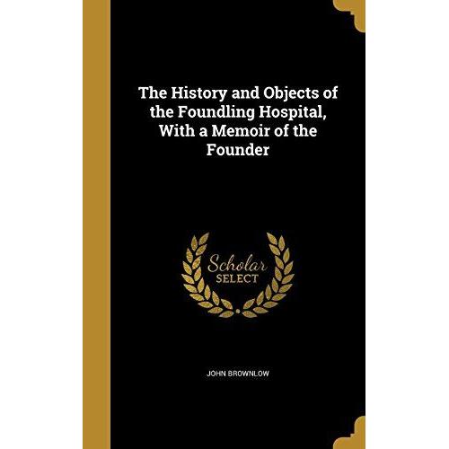 The History And Objects Of The Foundling Hospital, With A Memoir Of The Founder