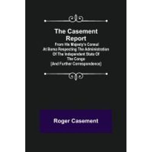 The Casement Report; From His Majesty's Consul At Boma Respecting The Administration Of The Independent State Of The Congo [And Further Correspondence]
