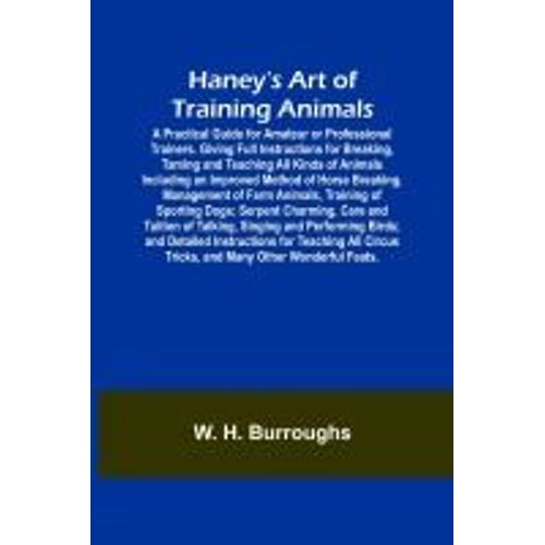 Haney's Art Of Training Animals; A Practical Guide For Amateur Or Professional Trainers. Giving Full Instructions For Breaking, Taming And Teaching All Kinds Of Animals Including An Improved Method Of Horse Breaking, Management Of Farm Animals, Training O