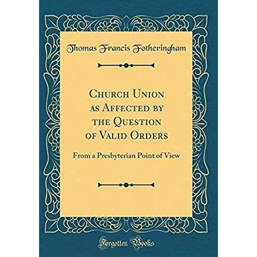 Church Union As Affected By The Question Of Valid Orders: From A Presbyterian Point Of View (Classic Reprint)