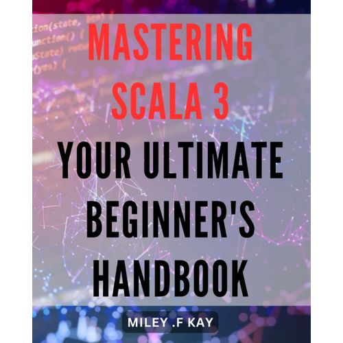Mastering Scala 3: Your Ultimate Beginner's Handbook: Unlock The Benefits Of Scala 3 Programming With The Most Comprehensive Guide For Novices.