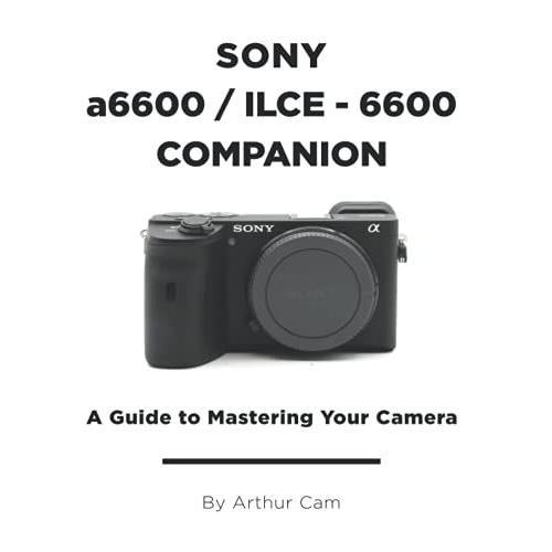 Sony A6600 / Ilce-6600 Companion: A Guide To Mastering Your Camera