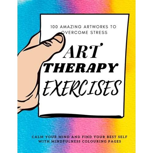 Art Therapy Exercises - 100 Amazing Artworks To Overcome Stress - Calm Your Mind And Find Your Best Self With Mindfulness Colouring Pages: Offers A ... Yourself, Develop Control Over Your Emotions.