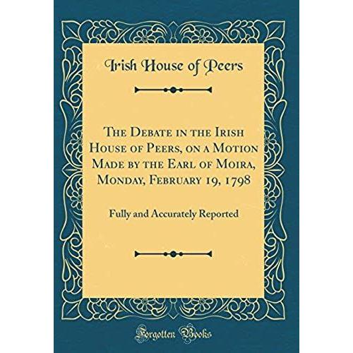 The Debate In The Irish House Of Peers, On A Motion Made By The Earl Of Moira, Monday, February 19, 1798: Fully And Accurately Reported (Classic Reprint)