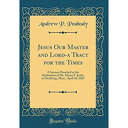 Jesus Our Master And Lord-A Tract For The Times: A Sermon Preached At The Ordination Of Mr. Henry F. Jenks, At Fitchburg, Mass., April 10, 1867 (Classic Reprint)