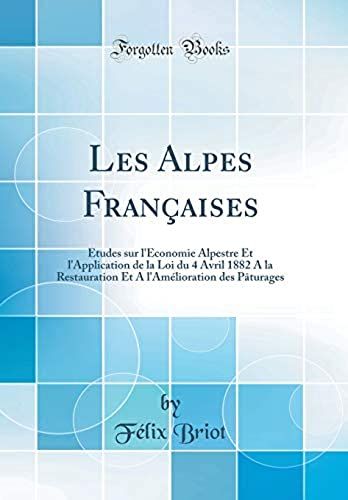 Les Alpes Francaises: Etudes Sur L'economie Alpestre Et L'application De La Loi Du 4 Avril 1882 A La Restauration Et A L'amelioration Des Paturages (Classic Reprint)