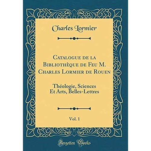 Catalogue De La Bibliotheque De Feu M. Charles Lormier De Rouen, Vol. 1: Theologie, Sciences Et Arts, Belles-Lettres (Classic Reprint)