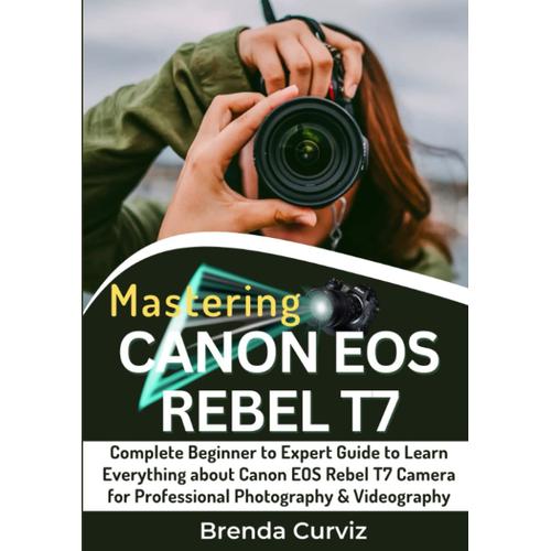 Mastering Canon Eos Rebel T7 Camera: Complete Beginner To Expert Guide To Learn Everything About Canon Eos Rebel T7 Camera For Professional Photography & Videography
