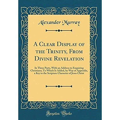 A Clear Display Of The Trinity, From Divine Revelation: In Three Parts, With An Address To Enquiring Christians; To Which Is Added, By Way Of ... Character Of Jesus Christ (Classic Reprint)